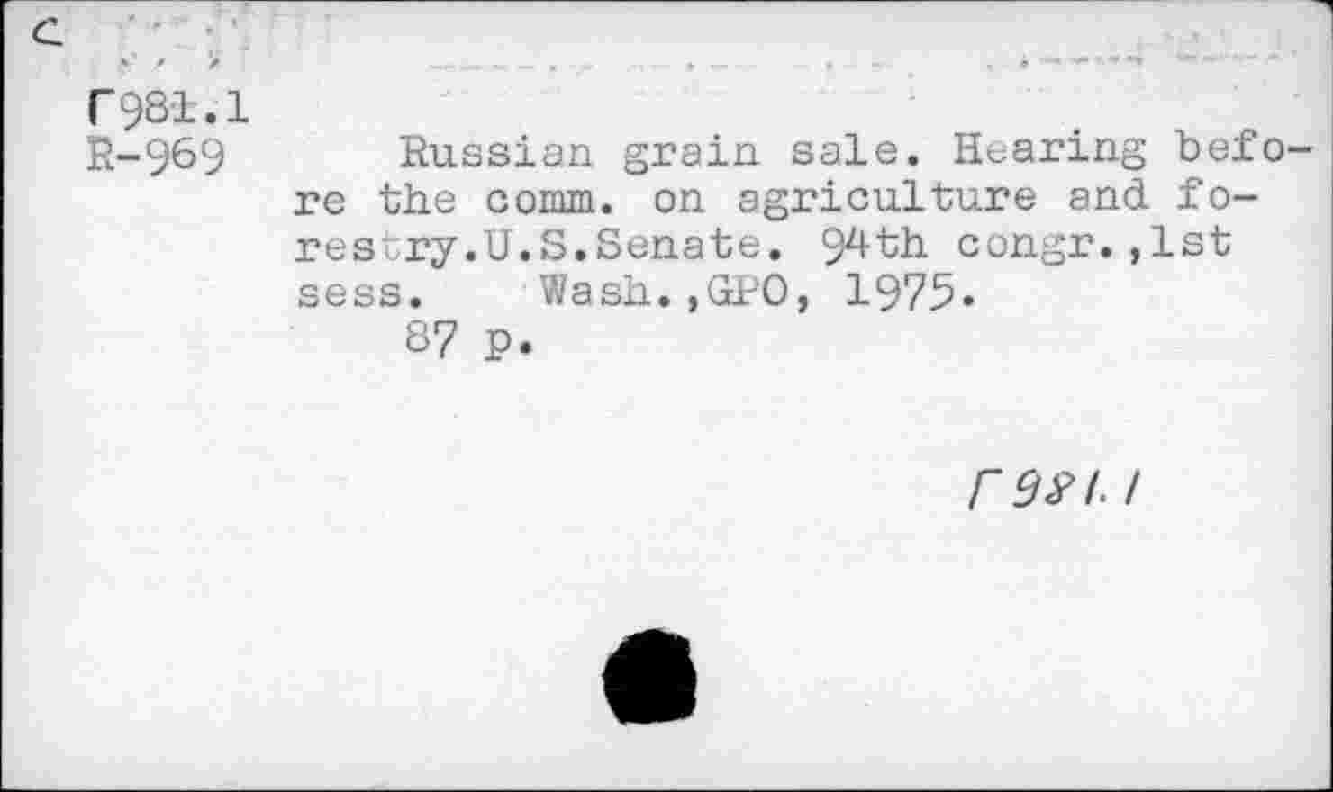 ﻿c *' Z >'	, —	•	«	~	,	4"*..	~..
r9Sl.l
R-969 Russian grain sale. Hearing befo re the comm, on agriculture and forestry.U. S.Senate. 94th congr.,1st sess. Wash.,GPO, 1975»
S7 p.
r^A/